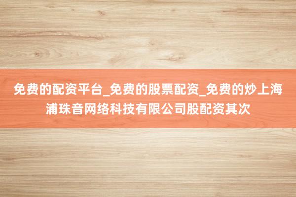 免费的配资平台_免费的股票配资_免费的炒上海浦珠音网络科技有限公司股配资其次